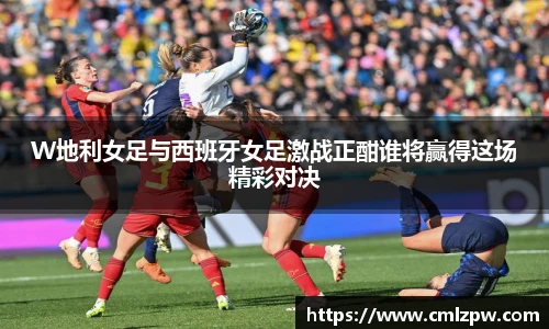 W地利女足与西班牙女足激战正酣谁将赢得这场精彩对决