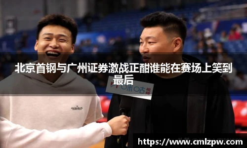北京首钢与广州证券激战正酣谁能在赛场上笑到最后